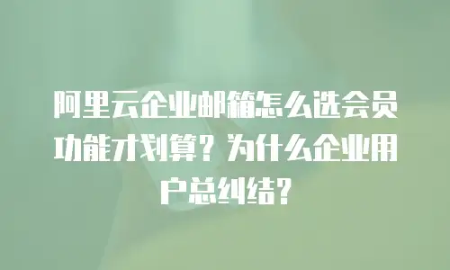 阿里云企业邮箱怎么选会员功能才划算？为什么企业用户总纠结？