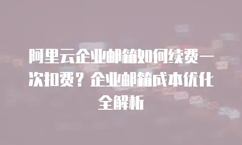 阿里云企业邮箱如何续费一次扣费？企业邮箱成本优化全解析