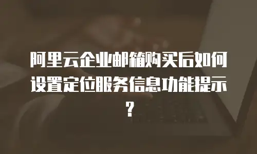 阿里云企业邮箱购买后如何设置定位服务信息功能提示？