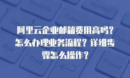 阿里云企业邮箱费用高吗?怎么办理业务流程?详细步骤怎么操作?