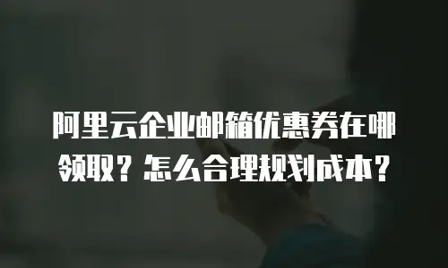 阿里云企业邮箱优惠券在哪领取?怎么合理规划成本?