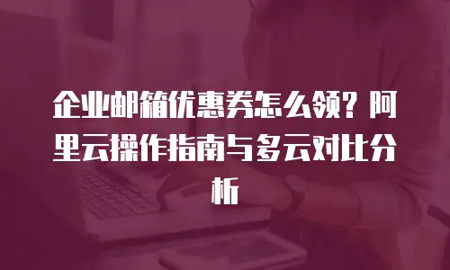 企业邮箱优惠券怎么领？阿里云操作指南与多云对比分析