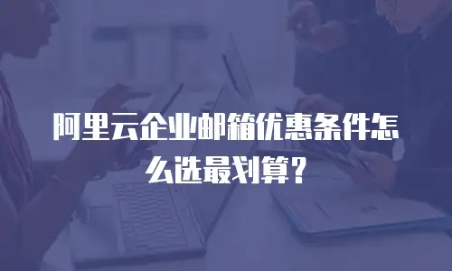 阿里云企业邮箱优惠条件怎么选最划算？