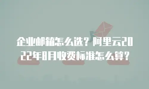 企业邮箱怎么选？阿里云2022年8月收费标准怎么算？