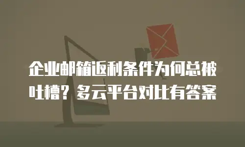 企业邮箱返利条件为何总被吐槽？多云平台对比有答案