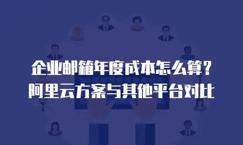 企业邮箱年度成本怎么算？阿里云方案与其他平台对比