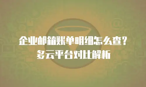 企业邮箱账单明细怎么查?多云平台对比解析