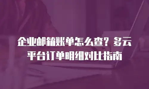 企业邮箱账单怎么查？多云平台订单明细对比指南