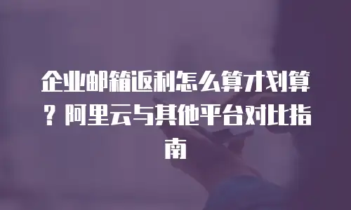 企业邮箱返利怎么算才划算？阿里云与其他平台对比指南