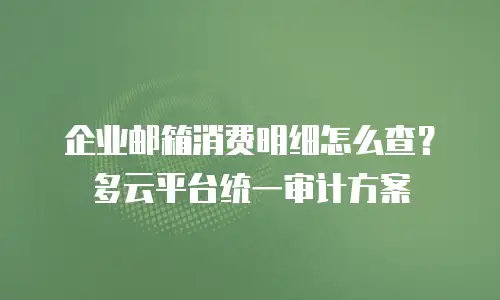 企业邮箱消费明细怎么查？多云平台统一审计方案