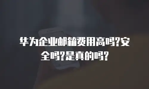 华为企业邮箱费用高吗?安全吗?是真的吗?