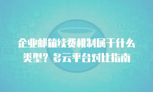 企业邮箱续费机制属于什么类型？多云平台对比指南
