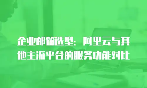 企业邮箱选型：阿里云与其他主流平台的服务功能对比
