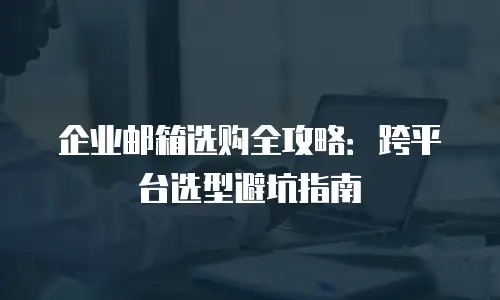 企业邮箱选购全攻略：跨平台选型避坑指南