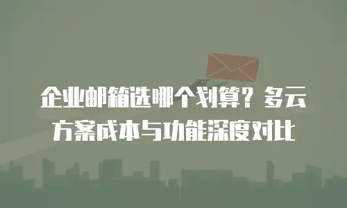 企业邮箱选哪个划算？多云方案成本与功能深度对比
