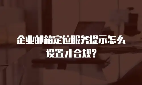 企业邮箱定位服务提示怎么设置才合规？