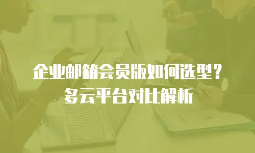 企业邮箱会员版如何选型？多云平台对比解析