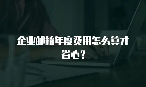 企业邮箱年度费用怎么算才省心？