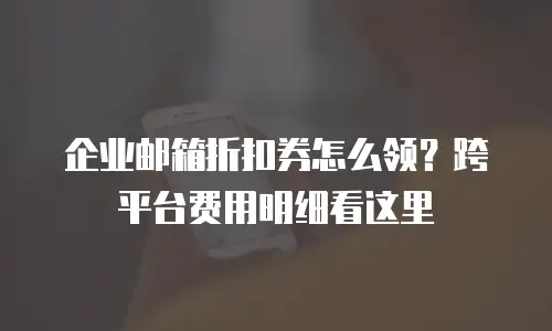 企业邮箱折扣券怎么领？跨平台费用明细看这里