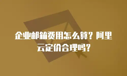 企业邮箱费用怎么算？阿里云定价合理吗？