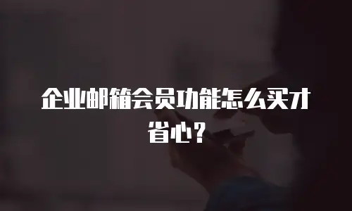 企业邮箱会员功能怎么买才省心？