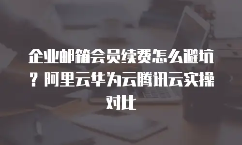 企业邮箱会员续费怎么避坑?阿里云华为云腾讯云实操对比