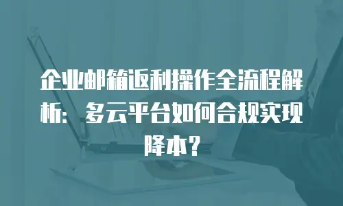 企业邮箱返利操作全流程解析：多云平台如何合规实现降本？