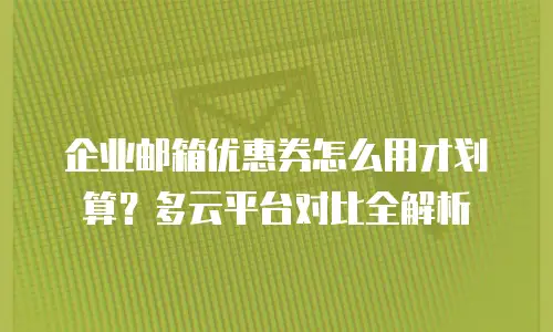 企业邮箱优惠券怎么用才划算？多云平台对比全解析