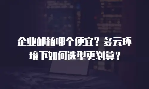企业邮箱哪个便宜？多云环境下如何选型更划算？