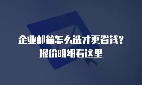 企业邮箱怎么选才更省钱？报价明细看这里