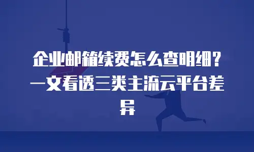 企业邮箱续费怎么查明细?一文看透三类主流云平台差异