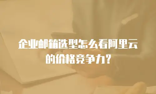 企业邮箱选型怎么看阿里云的价格竞争力?