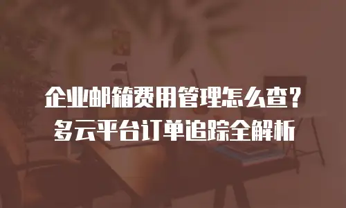 企业邮箱费用管理怎么查？多云平台订单追踪全解析