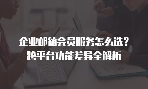 企业邮箱会员服务怎么选?跨平台功能差异全解析