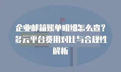 企业邮箱账单明细怎么查？多云平台费用对比与合规性解析
