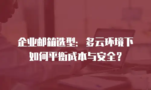 企业邮箱选型：多云环境下如何平衡成本与安全？