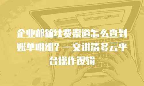 企业邮箱续费渠道怎么查到账单明细?一文讲清多云平台操作逻辑