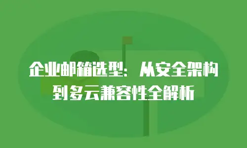 企业邮箱选型：从安全架构到多云兼容性全解析
