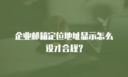 企业邮箱定位地址显示怎么设才合规?