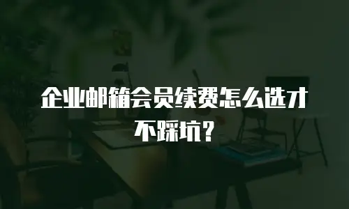 企业邮箱会员续费怎么选才不踩坑？