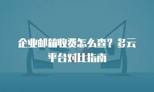 企业邮箱收费怎么查?多云平台对比指南