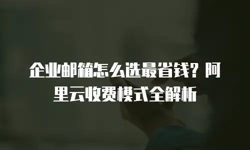 企业邮箱怎么选最省钱？阿里云收费模式全解析