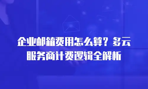 企业邮箱费用怎么算？多云服务商计费逻辑全解析