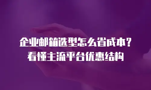企业邮箱选型怎么省成本?看懂主流平台优惠结构
