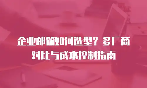 企业邮箱如何选型？多厂商对比与成本控制指南