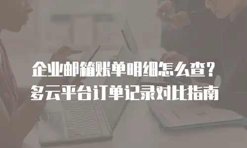 企业邮箱账单明细怎么查?多云平台订单记录对比指南