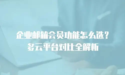 企业邮箱会员功能怎么选？多云平台对比全解析