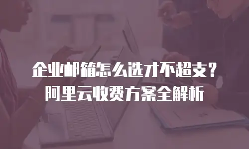 企业邮箱怎么选才不超支？阿里云收费方案全解析
