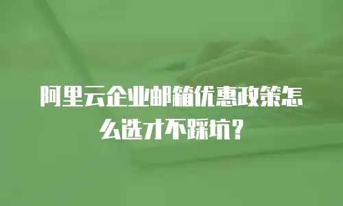 阿里云企业邮箱优惠政策怎么选才不踩坑？