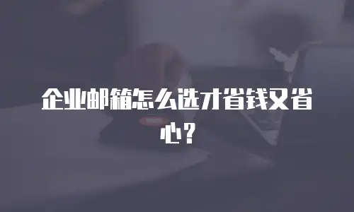 企业邮箱怎么选才省钱又省心？